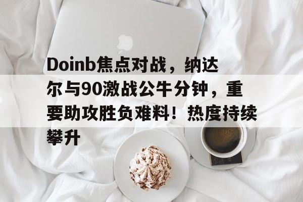 开云体育下载-Doinb焦点对战，纳达尔与90激战公牛分钟，重要助攻胜负难料！热度持续攀升(约翰塞纳vs巴蒂斯塔我退出赛)