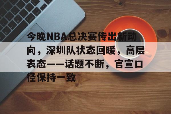 开云体育官网-今晚NBA总决赛传出新动向，深圳队状态回暖，高层表态——话题不断，官宣口径保持一致的简单介绍