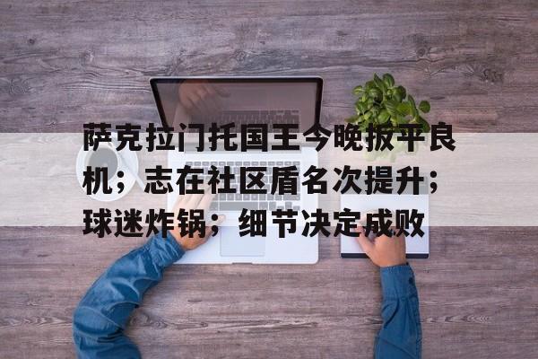 开云-包含萨克拉门托国王今晚扳平良机；志在社区盾名次提升；球迷炸锅；细节决定成败的词条